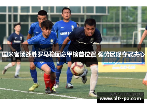 国米客场战胜罗马稳固意甲榜首位置 强势展现夺冠决心