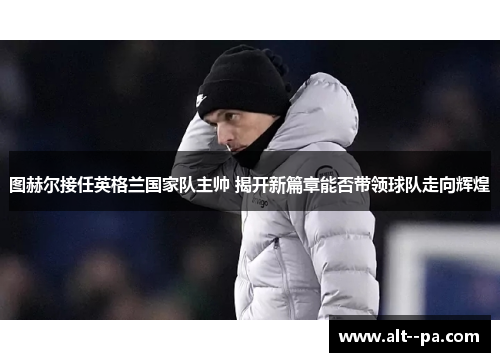 图赫尔接任英格兰国家队主帅 揭开新篇章能否带领球队走向辉煌