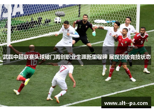 武磊中超联赛头球破门再创职业生涯新里程碑 展现顶级竞技状态