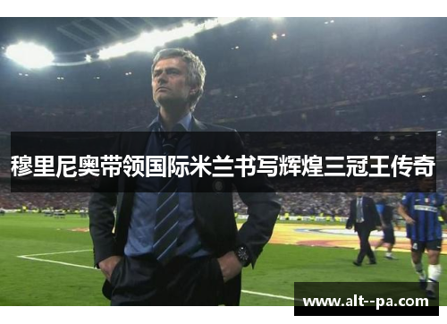 穆里尼奥带领国际米兰书写辉煌三冠王传奇 穆里尼奥带领国际米兰书写辉煌三冠王传奇