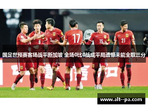 国足世预赛客场战平新加坡 全场0比0战成平局遗憾未能全取三分
