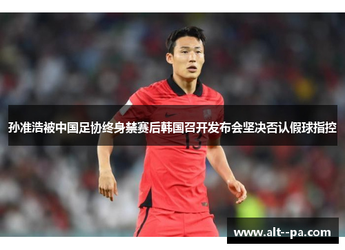 孙准浩被中国足协终身禁赛后韩国召开发布会坚决否认假球指控