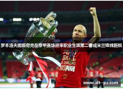 罗本洛夫图斯奇克在意甲赛场迎来职业生涯第二春成米兰锋线新锐 罗本洛夫图斯奇克在意甲赛场迎来职业生涯第二春成米兰锋线新锐